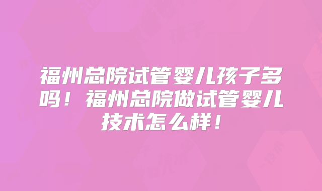 福州总院试管婴儿孩子多吗！福州总院做试管婴儿技术怎么样！