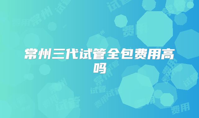 常州三代试管全包费用高吗