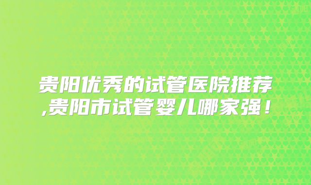 贵阳优秀的试管医院推荐,贵阳市试管婴儿哪家强!
