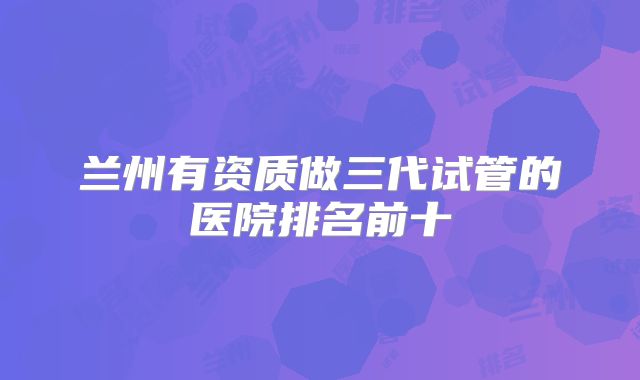 兰州有资质做三代试管的医院排名前十