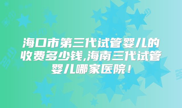 海口市第三代试管婴儿的收费多少钱,海南三代试管婴儿哪家医院！