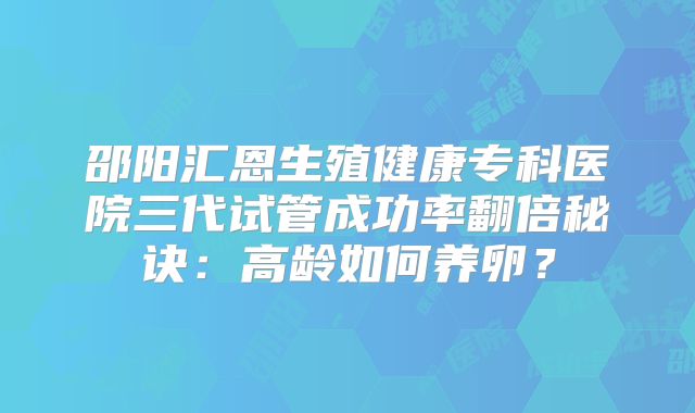 邵阳汇恩生殖健康专科医院三代试管成功率翻倍秘诀：高龄如何养卵？