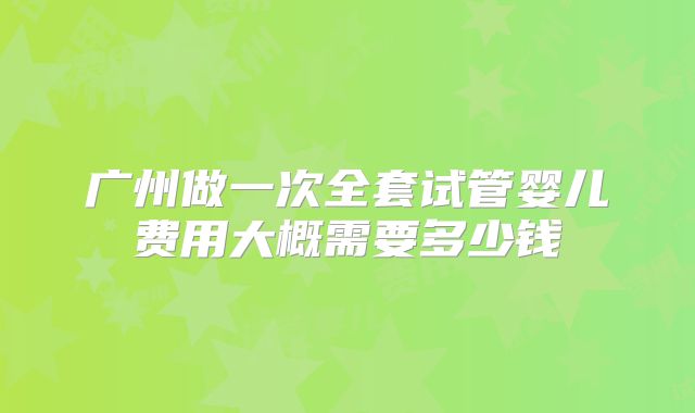 广州做一次全套试管婴儿费用大概需要多少钱