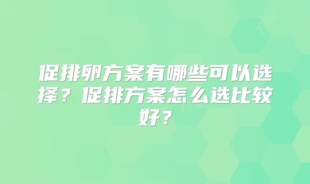 促排卵方案有哪些可以选择？促排方案怎么选比较好？