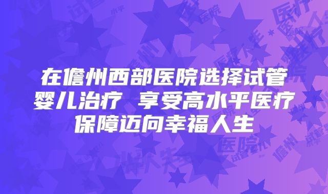 在儋州西部医院选择试管婴儿治疗 享受高水平医疗保障迈向幸福人生
