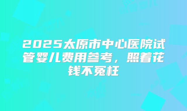 2025太原市中心医院试管婴儿费用参考，照着花钱不冤枉