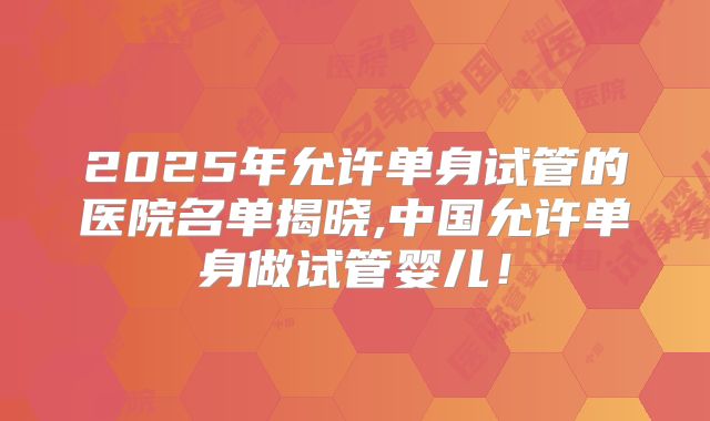 2025年允许单身试管的医院名单揭晓,中国允许单身做试管婴儿！