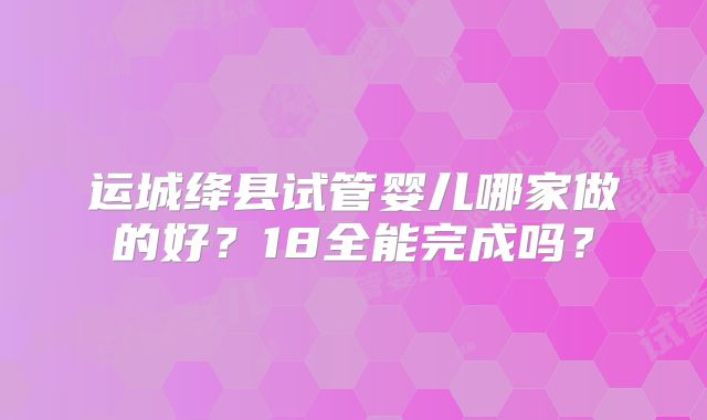 运城绛县试管婴儿哪家做的好?18全能完成吗?