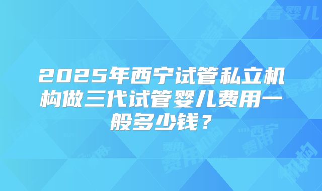 2025年西宁试管私立机构做三代试管婴儿费用一般多少钱？