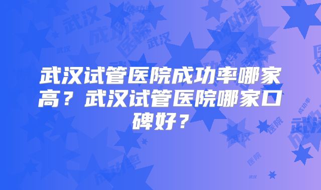 武汉试管医院成功率哪家高？武汉试管医院哪家口碑好？