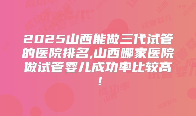 2025山西能做三代试管的医院排名,山西哪家医院做试管婴儿成功率比较高！