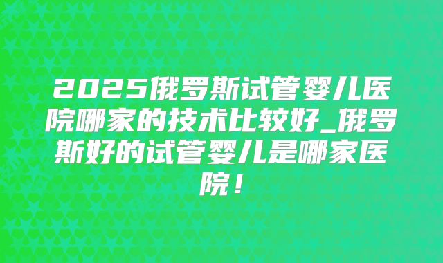 2025俄罗斯试管婴儿医院哪家的技术比较好_俄罗斯好的试管婴儿是哪家医院!