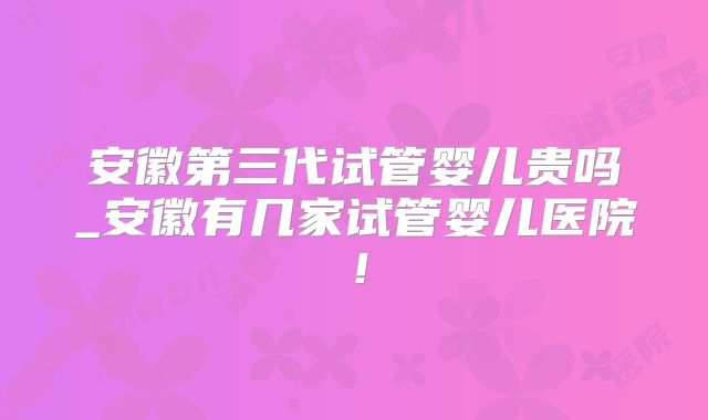 安徽第三代试管婴儿贵吗_安徽有几家试管婴儿医院！