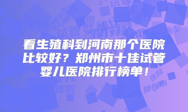 看生殖科到河南那个医院比较好？郑州市十佳试管婴儿医院排行榜单！