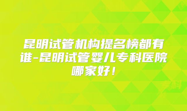 昆明试管机构提名榜都有谁-昆明试管婴儿专科医院哪家好!