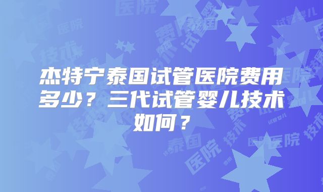 杰特宁泰国试管医院费用多少？三代试管婴儿技术如何？