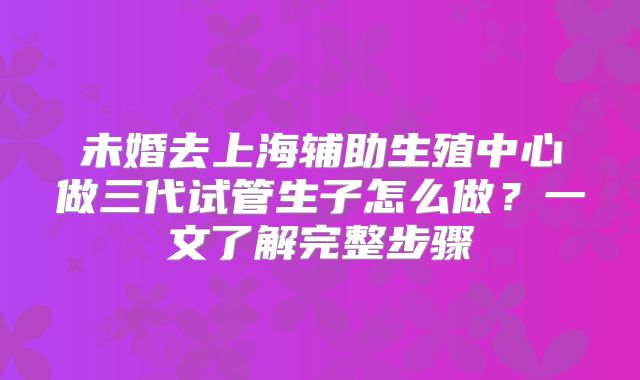 未婚去上海辅助生殖中心做三代试管生子怎么做？一文了解完整步骤