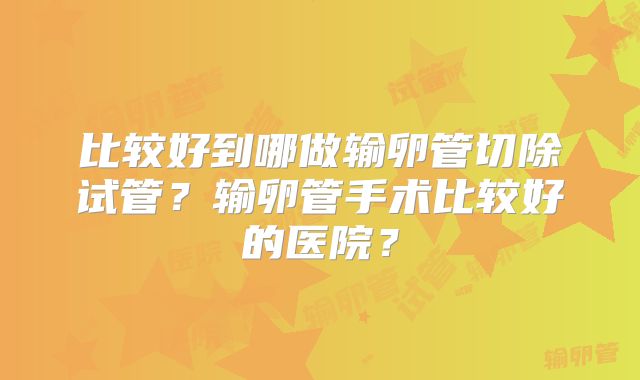 比较好到哪做输卵管切除试管？输卵管手术比较好的医院？