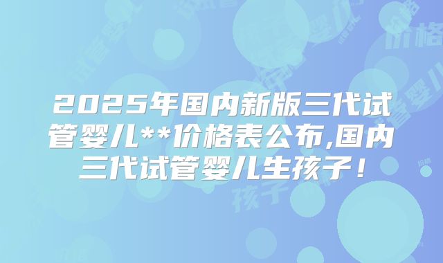 2025年国内新版三代试管婴儿**价格表公布,国内三代试管婴儿生孩子！
