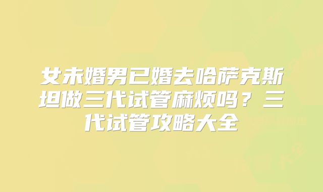 女未婚男已婚去哈萨克斯坦做三代试管麻烦吗？三代试管攻略大全