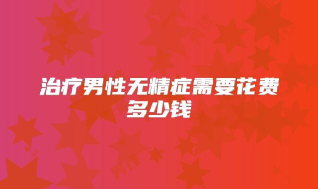 治疗男性无精症需要花费多少钱