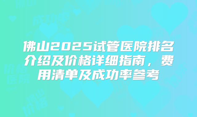 佛山2025试管医院排名介绍及价格详细指南，费用清单及成功率参考