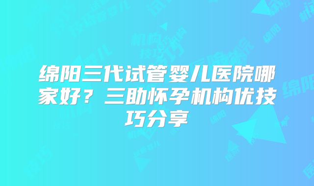 绵阳三代试管婴儿医院哪家好？三助怀孕机构优技巧分享