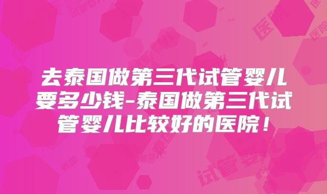 去泰国做第三代试管婴儿要多少钱-泰国做第三代试管婴儿比较好的医院！