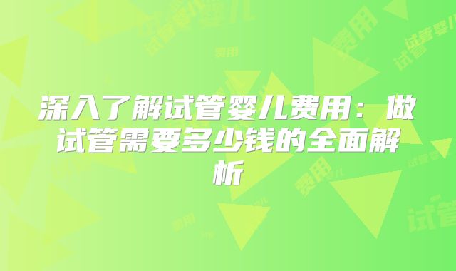 深入了解试管婴儿费用:做试管需要多少钱的全面解析