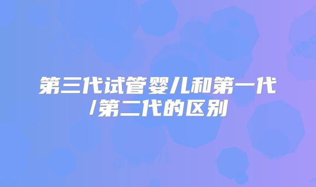 第三代试管婴儿和第一代/第二代的区别