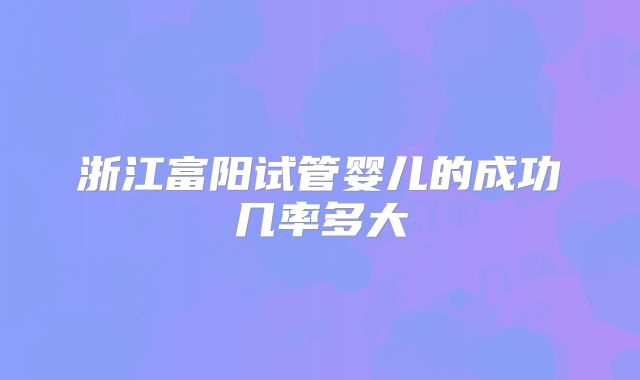浙江富阳试管婴儿的成功几率多大