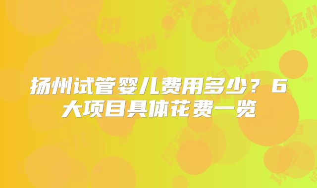 扬州试管婴儿费用多少?6大项目具体花费一览