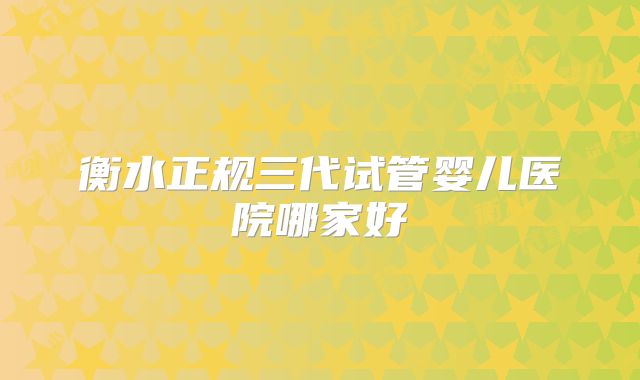 衡水正规三代试管婴儿医院哪家好