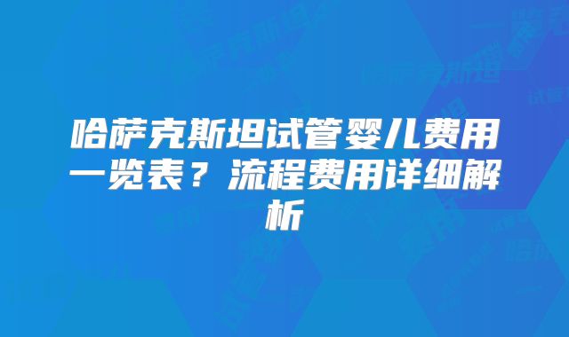 哈萨克斯坦试管婴儿费用一览表?流程费用详细解析