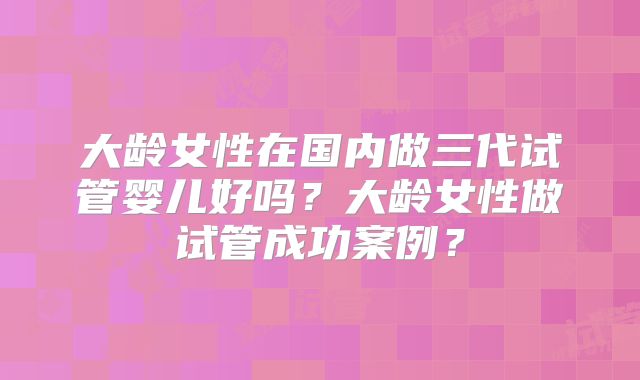大龄女性在国内做三代试管婴儿好吗？大龄女性做试管成功案例？