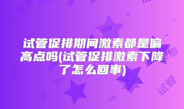 试管促排期间激素都是偏高点吗(试管促排激素下降了怎么回事)