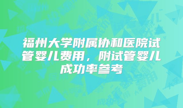 福州大学附属协和医院试管婴儿费用，附试管婴儿成功率参考
