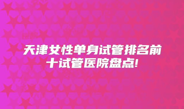 天津女性单身试管排名前十试管医院盘点!
