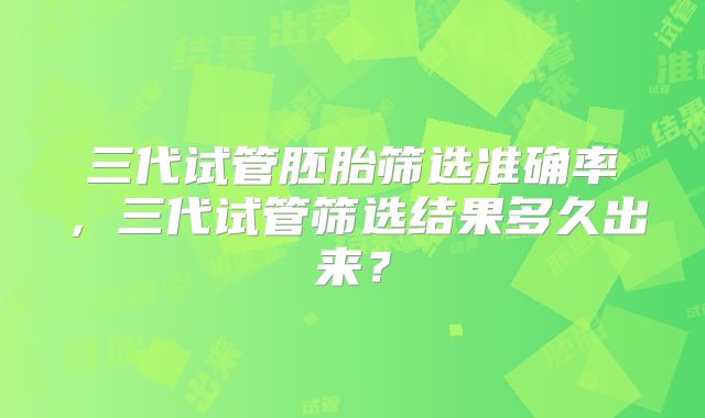 三代试管胚胎筛选准确率，三代试管筛选结果多久出来？