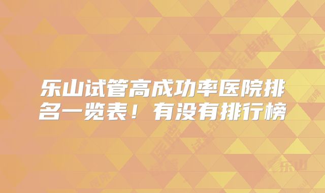 乐山试管高成功率医院排名一览表！有没有排行榜