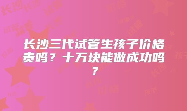 长沙三代试管生孩子价格贵吗?十万块能做成功吗?