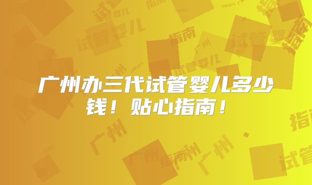 广州办三代试管婴儿多少钱！贴心指南！