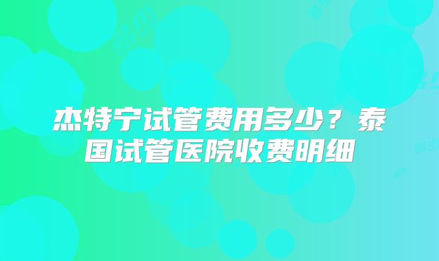杰特宁试管费用多少？泰国试管医院收费明细