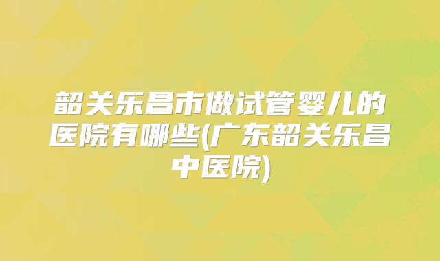 韶关乐昌市做试管婴儿的医院有哪些(广东韶关乐昌中医院)