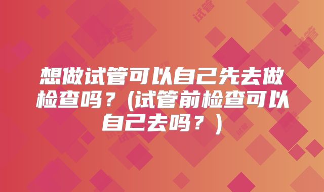 想做试管可以自己先去做检查吗？(试管前检查可以自己去吗？)