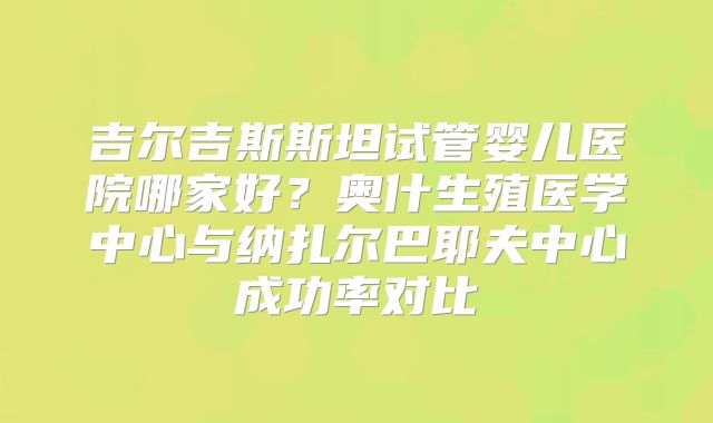 吉尔吉斯斯坦试管婴儿医院哪家好？奥什生殖医学中心与纳扎尔巴耶夫中心成功率对比