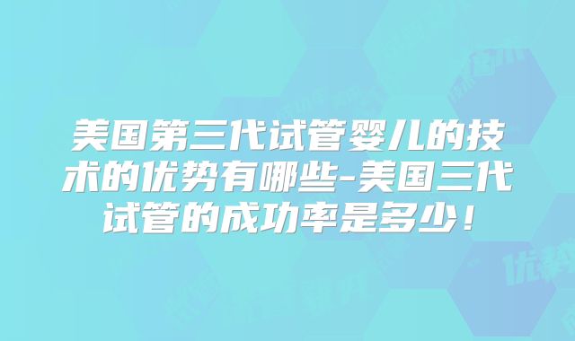 美国第三代试管婴儿的技术的优势有哪些-美国三代试管的成功率是多少!