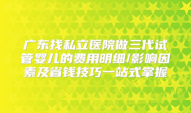 广东找私立医院做三代试管婴儿的费用明细/影响因素及省钱技巧一站式掌握