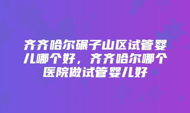 齐齐哈尔碾子山区试管婴儿哪个好，齐齐哈尔哪个医院做试管婴儿好