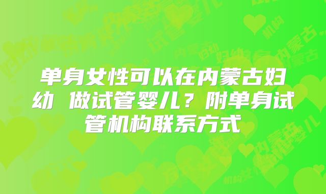 单身女性可以在内蒙古妇幼 做试管婴儿？附单身试管机构联系方式